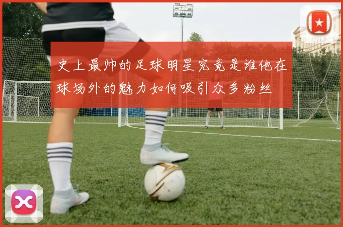 史上最帅的足球明星究竟是谁他在球场外的魅力如何吸引众多粉丝