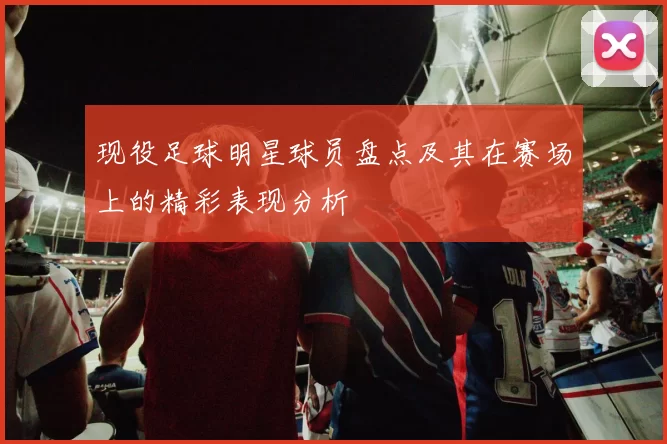 现役足球明星球员盘点及其在赛场上的精彩表现分析