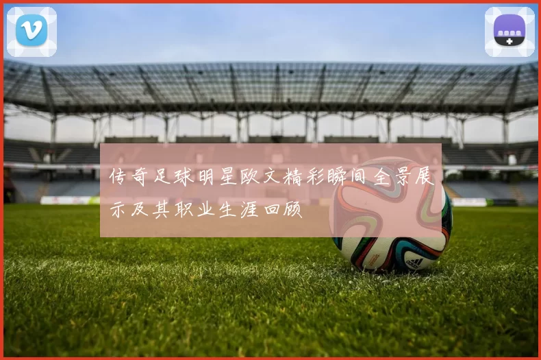 传奇足球明星欧文精彩瞬间全景展示及其职业生涯回顾