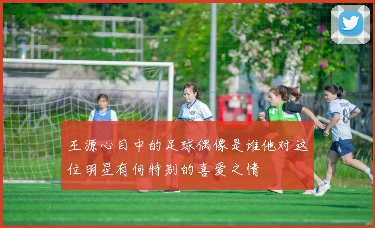 王源心目中的足球偶像是谁他对这位明星有何特别的喜爱之情
