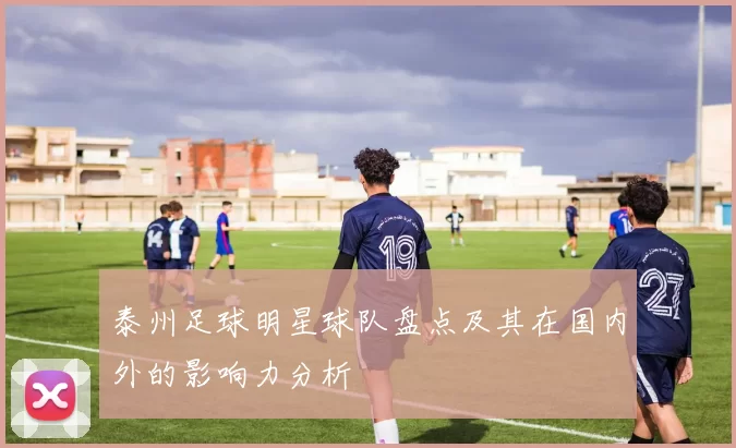 泰州足球明星球队盘点及其在国内外的影响力分析