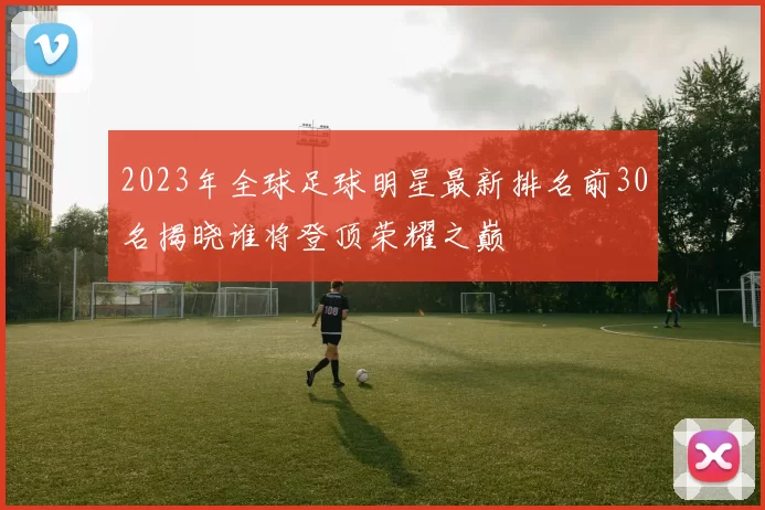 2023年全球足球明星最新排名前30名揭晓谁将登顶荣耀之巅