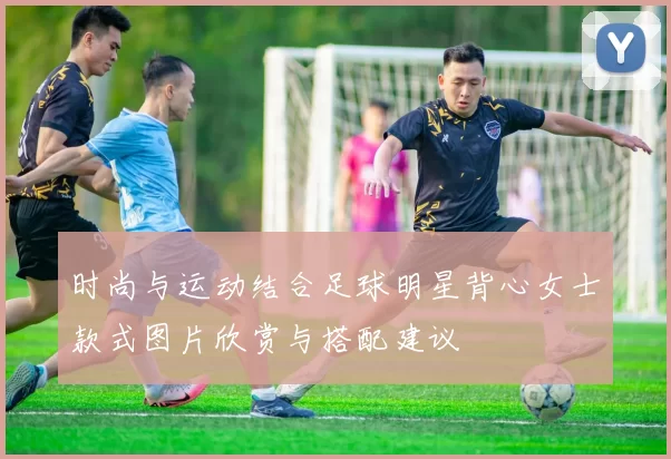 时尚与运动结合足球明星背心女士款式图片欣赏与搭配建议