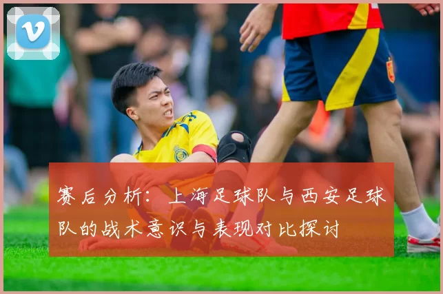 赛后分析：上海足球队与西安足球队的战术意识与表现对比探讨