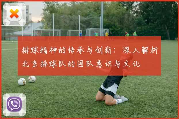 排球精神的传承与创新：深入解析北京排球队的团队意识与文化