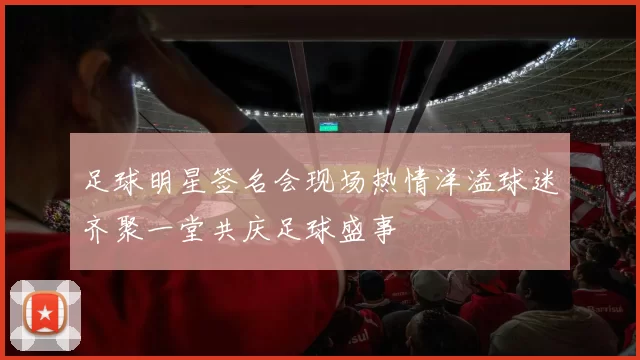 足球明星签名会现场热情洋溢球迷齐聚一堂共庆足球盛事