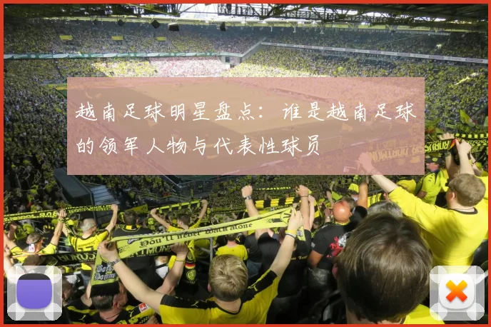 越南足球明星盘点：谁是越南足球的领军人物与代表性球员