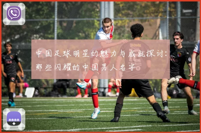 中国足球明星的魅力与成就探讨：那些闪耀的中国男人名字