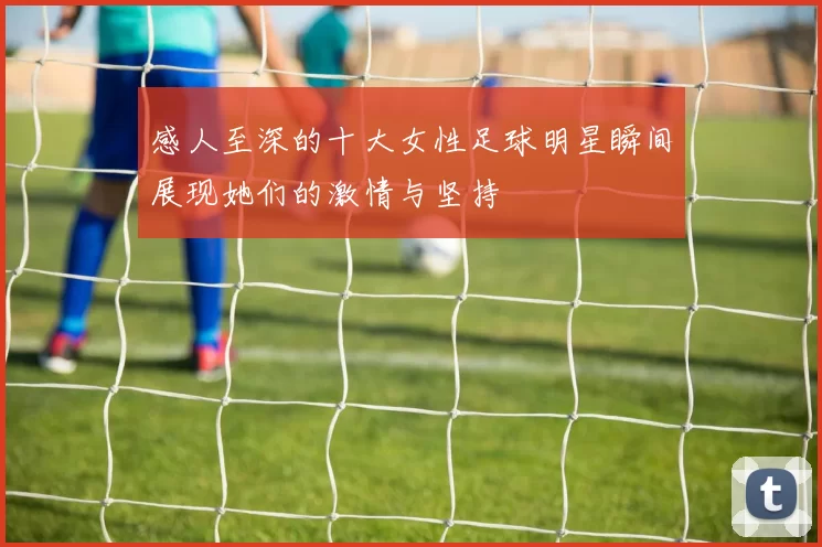 感人至深的十大女性足球明星瞬间展现她们的激情与坚持