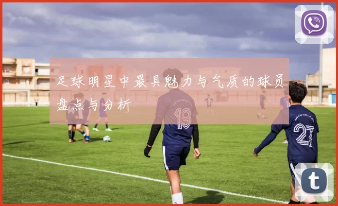足球明星中最具魅力与气质的球员盘点与分析