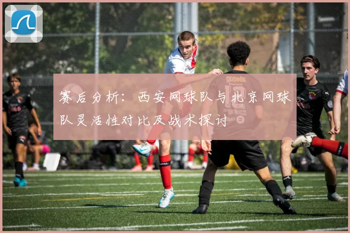 赛后分析：西安网球队与北京网球队灵活性对比及战术探讨