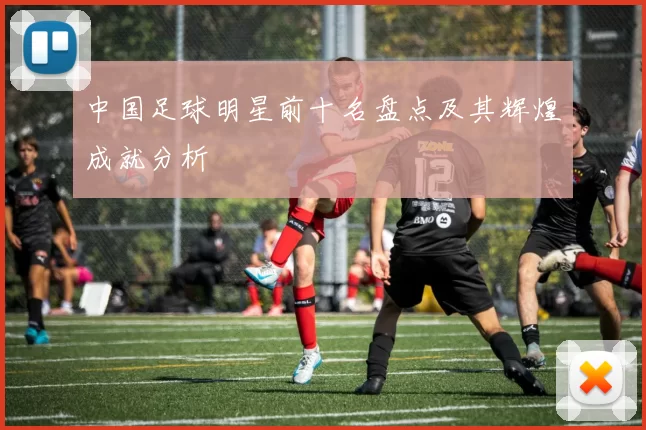 中国足球明星前十名盘点及其辉煌成就分析