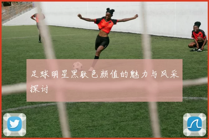 足球明星黑肤色颜值的魅力与风采探讨