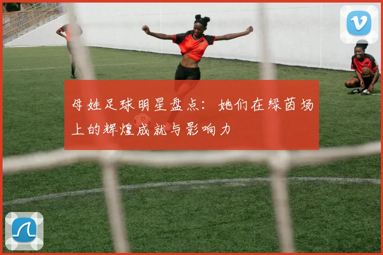 母姓足球明星盘点：她们在绿茵场上的辉煌成就与影响力