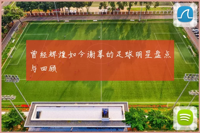 曾经辉煌如今谢幕的足球明星盘点与回顾