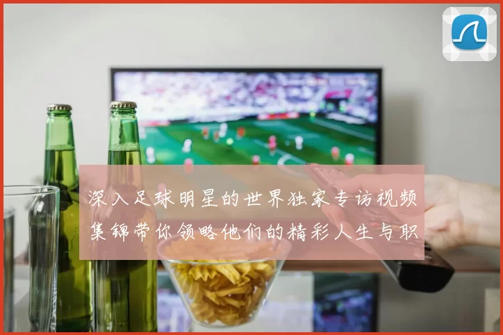 深入足球明星的世界独家专访视频集锦带你领略他们的精彩人生与职业生涯